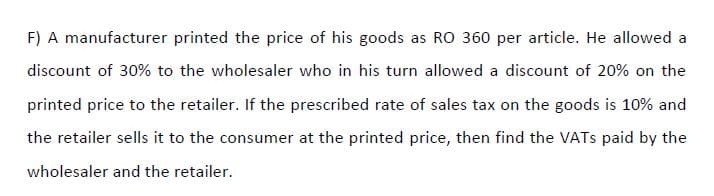 F) A manufacturer printed the price of his goods as RO 360 per article. He allowed a
discount of 30% to the wholesaler who in his turn allowed a discount of 20% on the
printed price to the retailer. If the prescribed rate of sales tax on the goods is 10% and
the retailer sells it to the consumer at the printed price, then find the VATS paid by the
wholesaler and the retailer.

