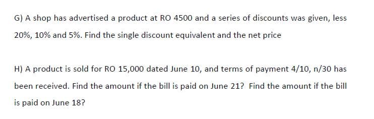G) A shop has advertised a product at RO 4500 and a series of discounts was given, less
20%, 10% and 5%. Find the single discount equivalent and the net price
H) A product is sold for RO 15,000 dated June 10, and terms of payment 4/10, n/30 has
been received. Find the amount if the bill is paid on June 21? Find the amount if the bill
is paid on June 18?
