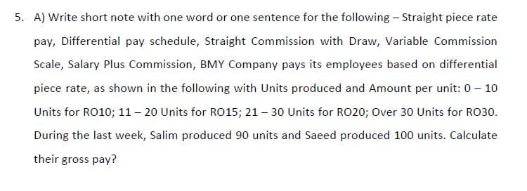 5. A) Write short note with one word or one sentence for the following - Straight piece rate
pay, Differential pay schedule, Straight Commission with Draw, Variable Commission
Scale, Salary Plus Commission, BMY Company pays its employees based on differential
piece rate, as shown in the following with Units produced and Amount per unit: 0 - 10
Units for RO10; 11 – 20 Units for RO15; 21 – 30 Units for RO20; Over 30 Units for RO30.
During the last week, Salim produced 90 units and Saeed produced 100 units. Calculate
their gross pay?
