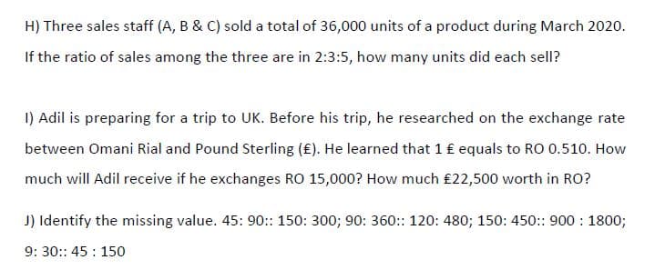 H) Three sales staff (A, B & C) sold a total of 36,000 units of a product during March 2020.
If the ratio of sales among the three are in 2:3:5, how many units did each sell?
I) Adil is preparing for a trip to UK. Before his trip, he researched on the exchange rate
between Omani Rial and Pound Sterling (£). He learned that 1 £ equals to RO 0.510. How
much will Adil receive if he exchanges RO 15,000? How much £22,500 worth in RO?
J) Identify the missing value. 45: 90:: 150: 300; 90: 360:: 120: 480; 150: 450:: 900 : 1800;
9: 30:: 45 : 150
