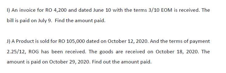 I) An invoice for RO 4,200 and dated June 10 with the terms 3/10 EOM is received. The
bill is paid on July 9. Find the amount paid.
J) A Product is sold for RO 105,000 dated on October 12, 2020. And the terms of payment
2.25/12, ROG has been received. The goods are received on October 18, 2020. The
amount is paid on October 29, 2020. Find out the amount paid.
