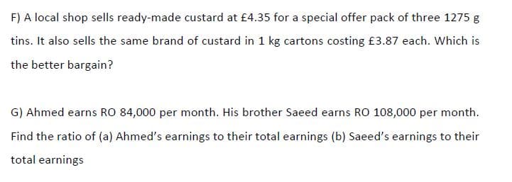 F) A local shop sells ready-made custard at £4.35 for a special offer pack of three 1275 g
tins. It also sells the same brand of custard in 1 kg cartons costing £3.87 each. Which is
the better bargain?
G) Ahmed earns RO 84,000 per month. His brother Saeed earns RO 108,000 per month.
Find the ratio of (a) Ahmed's earnings to their total earnings (b) Saeed's earnings to their
total earnings
