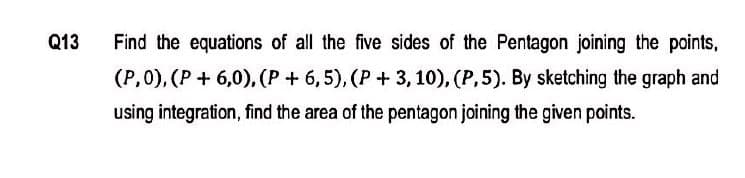 Q13
Find the equations of all the five sides of the Pentagon joining the points,
(P,0), (P + 6,0), (P + 6,5), (P + 3, 10), (P,5). By sketching the graph and
using integration, find the area of the pentagon joining the given points.

