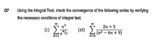 Q7
Using the Integral Test, check the convergence of the following series by verifying
the necessary conditions of integral test.
00
2n + 5
(i)
/12
(ii)
(n2 – 6n + 9)
n=4
n=1
