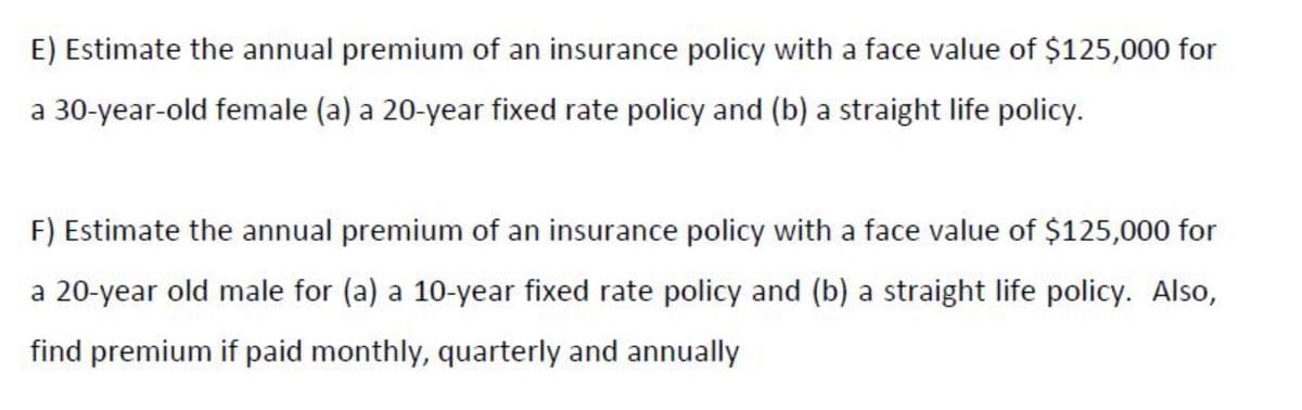 E) Estimate the annual premium of an insurance policy with a face value of $125,000 for
a 30-year-old female (a) a 20-year fixed rate policy and (b) a straight life policy.
F) Estimate the annual premium of an insurance policy with a face value of $125,000 for
a 20-year old male for (a) a 10-year fixed rate policy and (b) a straight life policy. Also,
find premium if paid monthly, quarterly and annually
