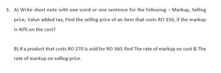 3. A) Write short note with one word or one sentence for the following - Markup, Selling
price, Value added tax, Find the selling price of an item that costs RO 156, if the markup
is 40% on the cost?
B) If a product that costs RO 270 is sold for RO 360, find The rate of markup on cost & The
rate of markup on selling price.
