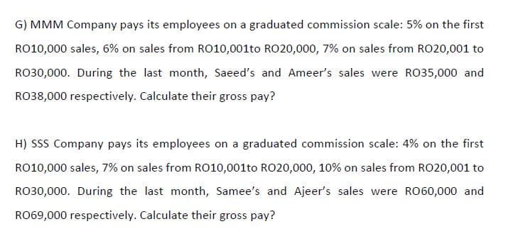 G) MMM Company pays its employees on a graduated commission scale: 5% on the first
RO10,000 sales, 6% on sales from RO10,001to RO20,000, 7% on sales from RO20,001 to
RO30,000. During the last month, Saeed's and Ameer's sales were RO35,000 and
RO38,000 respectively. Calculate their gross pay?
H) SSs Company pays its employees on a graduated commission scale: 4% on the first
RO10,000 sales, 7% on sales from RO10,001to RO20,000, 10% on sales from RO20,001 to
RO30,000. During the last month, Samee's and Ajeer's sales were RO60,000 and
RO69,000 respectively. Calculate their gross pay?
