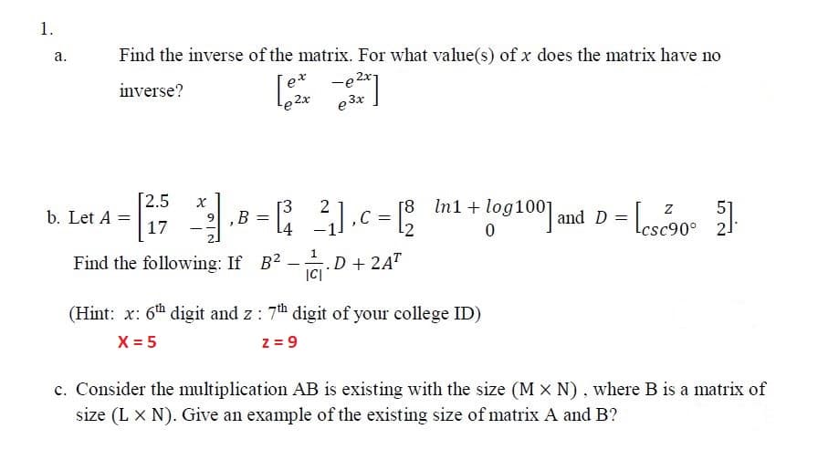 1.
Find the inverse of the matrix. For what value(s) of x does the matrix have no
а.
[e* -e2x1
e 3x
inverse?
2x
[2.5
[8 In1+ log100
„B = .c =
[3
2
b. Let A =
17
and D = esco
51
Lcsc90° 2.
C
Find the following: If B2
D + 2AT
|CI
-
(Hint: x: 6th digit and z : 7th digit of your college ID)
X = 5
z = 9
c. Consider the multiplication AB is existing with the size (M x N), where B is a matrix of
size (L x N). Give an example of the existing size of matrix A and B?
