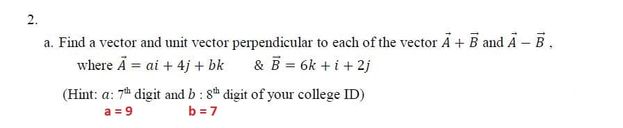 2.
a. Find a vector and unit vector perpendicular to each of the vector A + B and Á – B,
where A = ai + 4j + bk
& B = 6k +i + 2j
(Hint: a: 7 digit and b : 8h digit of your college ID)
a = 9
b = 7
