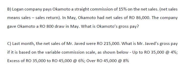 B) Logan company pays Okamoto a straight commission of 15% on the net sales. (net sales
means sales – sales return). In May, Okamoto had net sales of RO 86,000. The company
gave Okamoto a RO 800 draw in May. What is Okamoto's gross pay?
C) Last month, the net sales of Mr. Javed were RO 215,000. What is Mr. Javed's gross pay
if it is based on the variable commission scale, as shown below - Up to RO 35,000 @ 4%;
Excess of RO 35,000 to RO 45,000 @ 6%; Over RO 45,000 @ 8%
