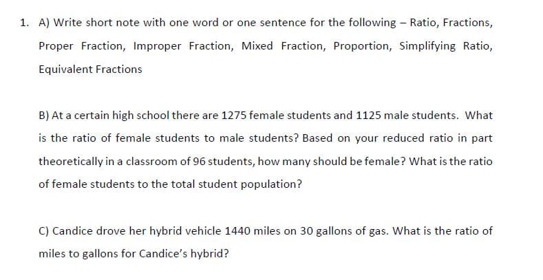 1. A) Write short note with one word or one sentence for the following - Ratio, Fractions,
Proper Fraction, Improper Fraction, Mixed Fraction, Proportion, Simplifying Ratio,
Equivalent Fractions
B) At a certain high school there are 1275 female students and 1125 male students. What
is the ratio of female students to male students? Based on your reduced ratio in part
theoretically in a classroom of 96 students, how many should be female? What is the ratio
of female students to the total student population?
C) Candice drove her hybrid vehicle 1440 miles on 30 gallons of gas. What is the ratio of
miles to gallons for Candice's hybrid?
