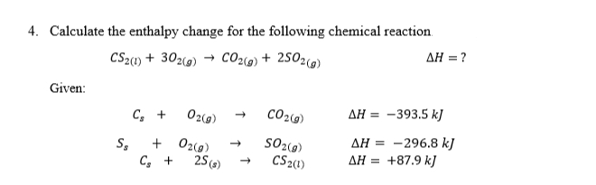 4. Calculate the enthalpy change for the following chemical reaction
AH = ?
CS21) + 302(9) → CO2@) + 2502w)
Given:
C, +
02(g)
CO2(9)
ДН 3 —393.5 k]
AH = -296.8 kJ
+87.9 k)
S,
+ 02(g)
C, +
25 (s)
CS2(1)
ΔΗ-
