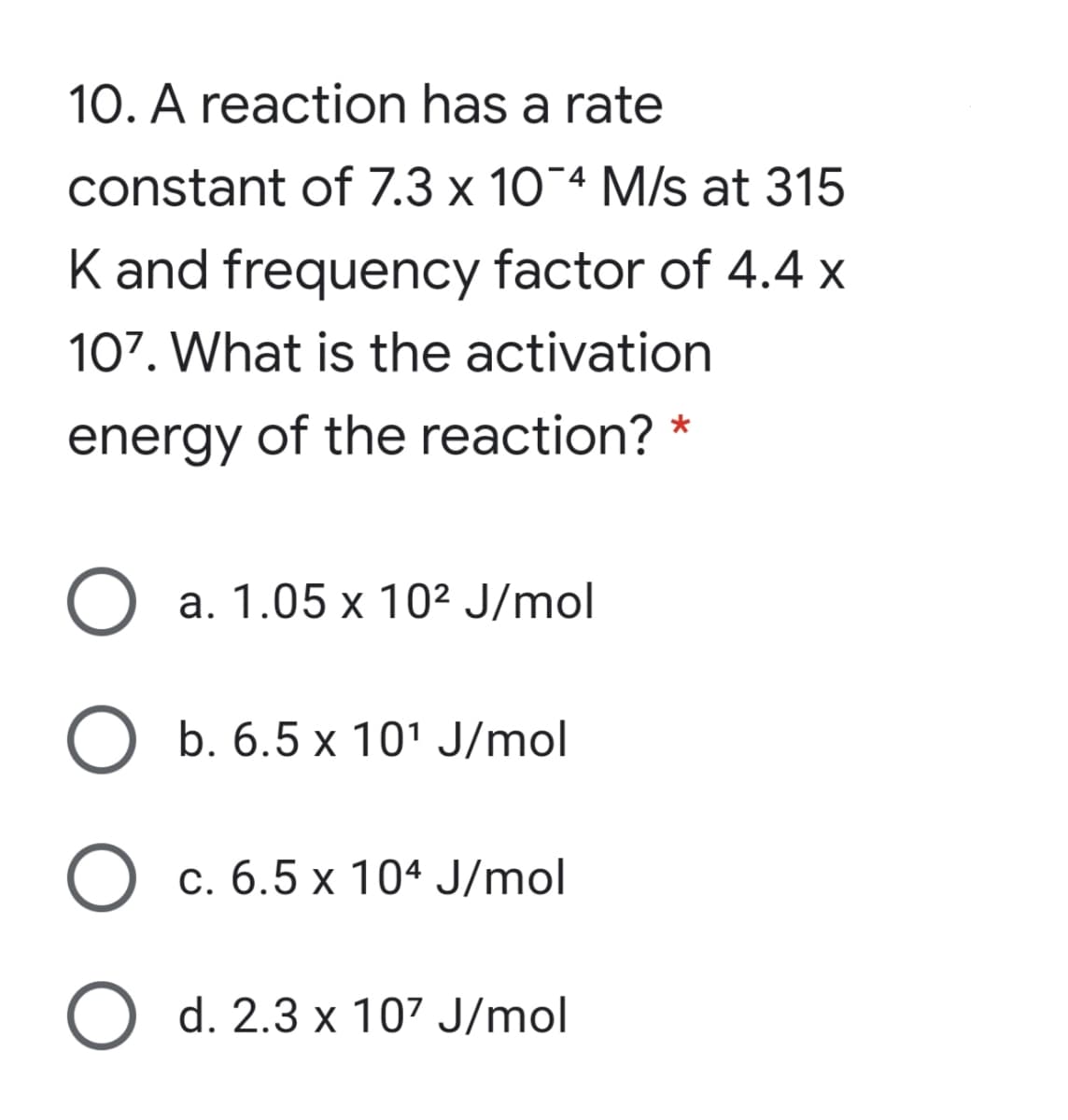 10. A reaction has a rate
constant of 7.3 x 10-4 M/s at 315
K and frequency factor of 4.4 x
107. What is the activation
energy of the reaction? *
a. 1.05 x 10² J/mol
O b. 6.5 x 101 J/mol
O c. 6.5 x 104 J/mol
O d. 2.3 x 107 J/mol
