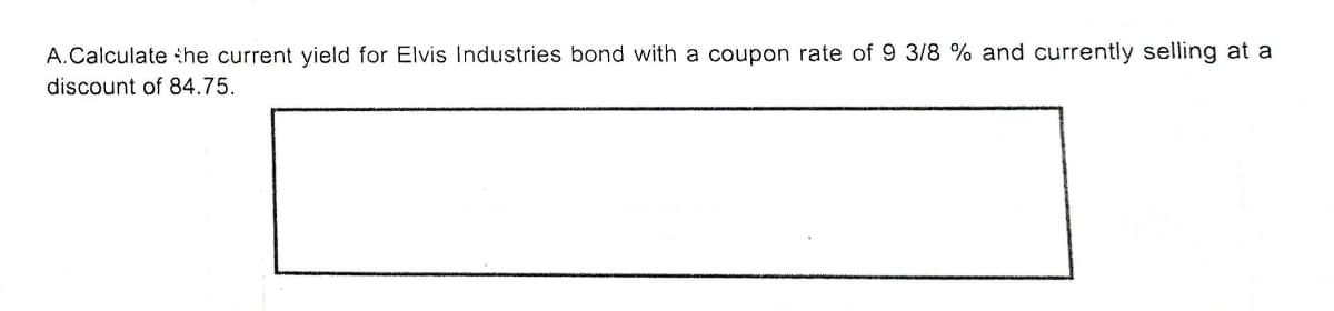 A.Calculate the current yield for Elvis Industries bond with a coupon rate of 9 3/8 % and currently selling at a
discount of 84.75.
