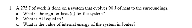1. A 275 J of work is done on a system that evolves 90 J of heat to the surroundings.
a. What is the sign for heat (q) for the system?
b. What is AU equal to?
c. What is the value of internal energy of the system in Joules?

