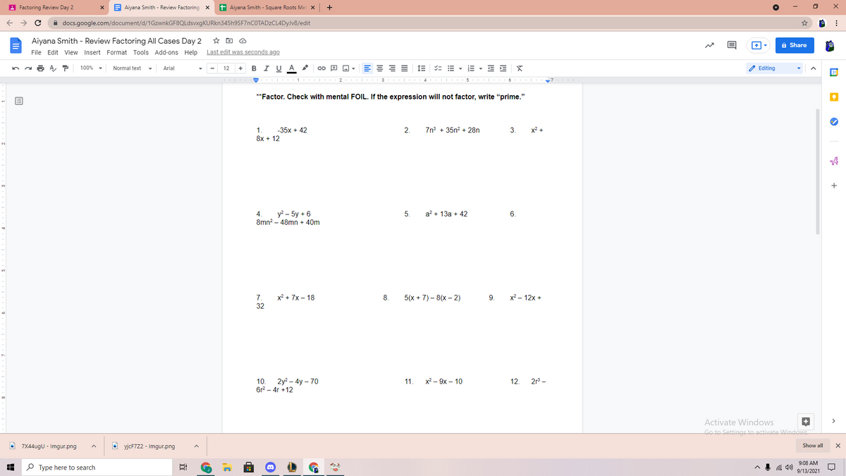 A Factoring Review Day 2
E Aiyana Smith - Review Factoring x
t Aiyana Smith - Square Roots Met x
A docs.google.com/document/d/1GzwnkGF8QLdsvxgKURkn345h9SF7nCOTADzCL4DyJv8/edit
Aiyana Smith - Review Factoring All Cases Day 2
A Share
File Edit View Insert Format Tools Add-ons Help
Last edit was seconds ago
в IU A
E = = E
IE = E - E - E E
2 Editing
100%
Normal text
Arial
12
+
1 2 | 3 | 4 5 I 6 | 7
**Factor. Check with mental FOIL. If the expression will not factor, write "prime."
1.
-35x + 42
2.
7n° + 35n? + 28n
3.
x2 +
8x + 12
4.
y? – 5y + 6
5.
a? + 13a + 42
6.
8mn? – 48mn + 40m
7.
x2 + 7x – 18
5(х + 7)- 8(х- 2)
9.
x2 - 12x +
32
10.
2у? - 4y - 70
11.
х? — 9х — 10
12.
2r –
6r? – 4r +12
Activate Windows
Go to Settings to activate Windows
O 7X44ugU - Imgur.png
O yjcF7Z2 - Imgur.png
Show all
9:08 AM
P Type here to search
9/13/2021
