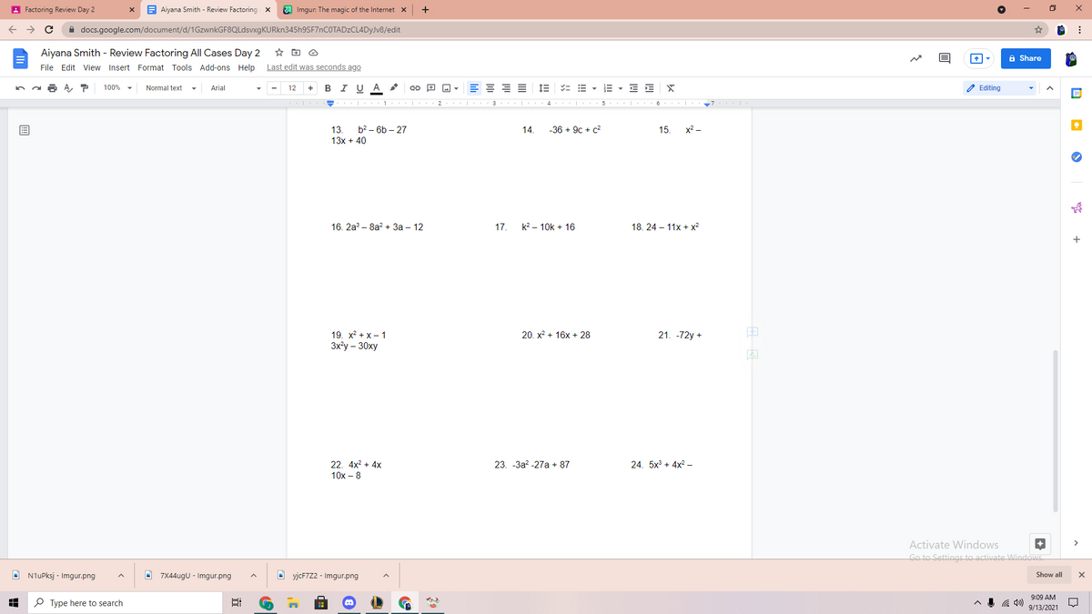 A Factoring Review Day 2
E Aiyana Smith - Review Factoring x
A Imgur: The magic of the Internet x
A docs.google.com/document/d/1GzwnkGF8QLdsvxgKURkn345h9SF7nCOTADzCL4DyJv8/edit
Aiyana Smith - Review Factoring All Cases Day 2
a Share
File Edit View Insert Format Tools Add-ons Help
Last edit was seconds ago
в IU A
E = = E
IE = E - E - E E
2 Editing
100%
Normal text
Arial
12
+
31
I| 1 | 2 | 3 | 4 | 5 I 6 | 7 |
13.
b? – 6b – 27
14.
-36 + 9c + c?
15. x? -
13x + 40
16. 2а? - 8а? + За - 12
17.
k? – 10k + 16
18. 24 – 11x + x²
+
19. x? + x– 1
3x'y - 30ху
20. x? + 16x + 28
21. -72y +
22. 4x? + 4x
23. -3a? -27a + 87
24. 5x + 4x? –
10x – 8
Activate Windows
Go to Settings to activate Windows
O N1uPksj - Imgur.png
O 7X44ugU - Imgur.png
O yjcF7Z2 - Imgur.png
Show all
9:09 AM
P Type here to search
9/13/2021
近
