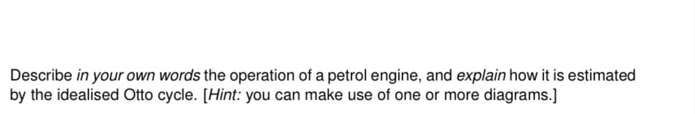 Describe in your own words the operation of a petrol engine, and explain how it is estimated
by the idealised Otto cycle. [Hint: you can make use of one or more diagrams.]