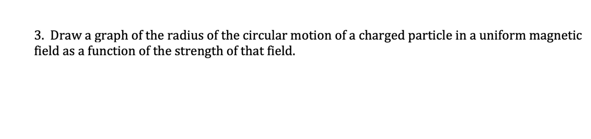 3. Draw a graph of the radius of the circular motion of a charged particle in a uniform magnetic
field as a function of the strength of that field.
