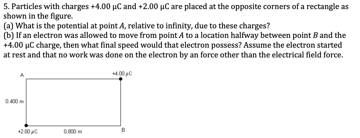 5. Particles with charges +4.00 µC and +2.00 µC are placed at the opposite corners of a rectangle as
shown in the figure.
(a) What is the potential at point A, relative to infinity, due to these charges?
(b) If an electron was allowed to move from point A to a location halfway between point B and the
+4.00 µC charge, then what final speed would that electron possess? Assume the electron started
at rest and that no work was done on the electron by an force other than the electrical field force.
A
+4.00 xC
0.400 m
+2.00 µC
0.800 m
В
