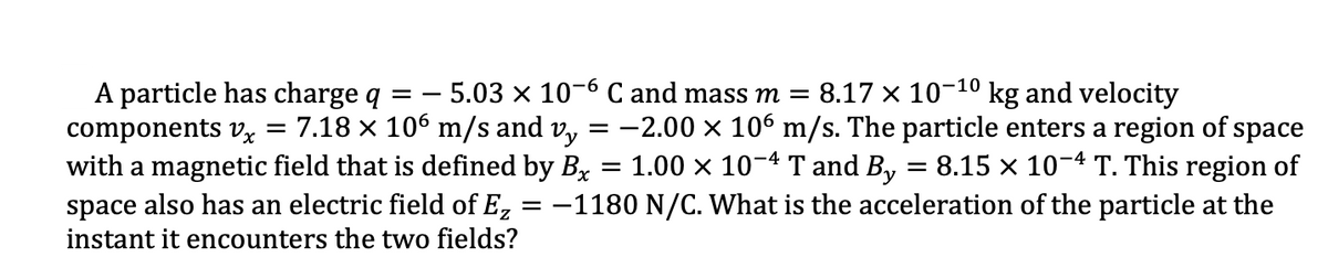 A particle has charge q = - 5.03 x 10-6 C and mass m = 8.17 x 10-10 kg and velocity
components vx = 7.18 × 106 m/s and v,
with a magnetic field that is defined by Bx = 1.00 × 10-4 T and By = 8.15 × 10-4 T. This region of
= -2.00 x 106 m/s. The particle enters a region of space
space also has an electric field of E,
instant it encounters the two fields?
= -1180 N/C. What is the acceleration of the particle at the
