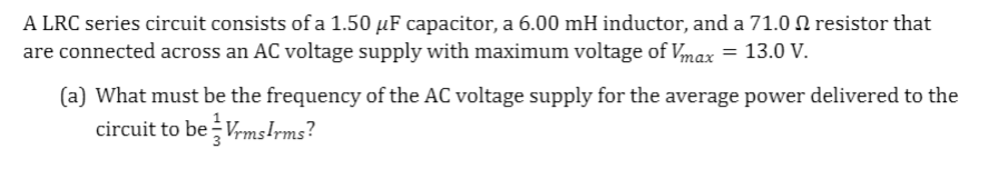 A LRC series circuit consists of a 1.50 µF capacitor, a 6.00 mH inductor, and a 71.0 N resistor that
are connected across an AC voltage supply with maximum voltage of Vmax = 13.0 V.
(a) What must be the frequency of the AC voltage supply for the average power delivered to the
circuit to be Vrms!rms?
