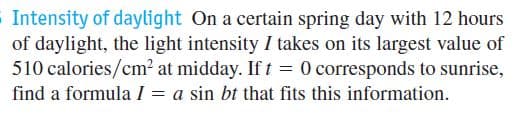 Intensity of daylight On a certain spring day with 12 hours
of daylight, the light intensity I takes on its largest value of
510 calories/cm² at midday. If t = 0 corresponds to sunrise,
find a formula I = a sin bt that fits this information.
