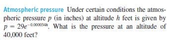 Atmospheric pressure Under certain conditions the atmos-
pheric pressure p (in inches) at altitude h feet is given by
p = 29e-0.0004h What is the pressure at an altitude of
40,000 feet?
