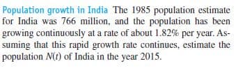 Population growth in India The 1985 population estimate
for India was 766 million, and the population has been
growing continuously at a rate of about 1.82% per year. As-
suming that this rapid growth rate continues, estimate the
population N(t) of India in the year 2015.
