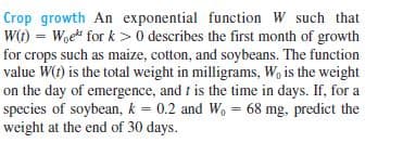 Crop growth An exponential function W such that
W(t) = Woe for k > 0 describes the first month of growth
for crops such as maize, cotton, and soybeans. The function
value W(t) is the total weight in milligrams, W, is the weight
on the day of emergence, and t is the time in days. If, for a
species of soybean, k = 0.2 and W, = 68 mg, predict the
weight at the end of 30 days.
