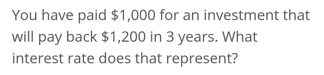 You have paid $1,000 for an investment that
will pay back $1,200 in 3 years. What
interest rate does that represent?
