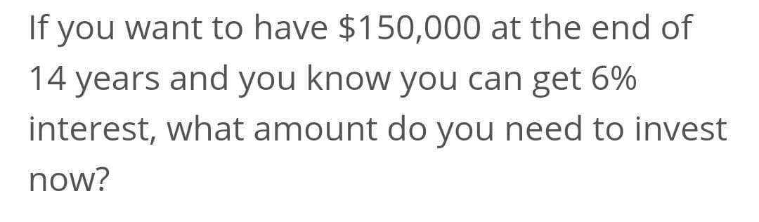 If you want to have $150,000 at the end of
14 years and you know you can get 6%
interest, what amount do you need to invest
now?
