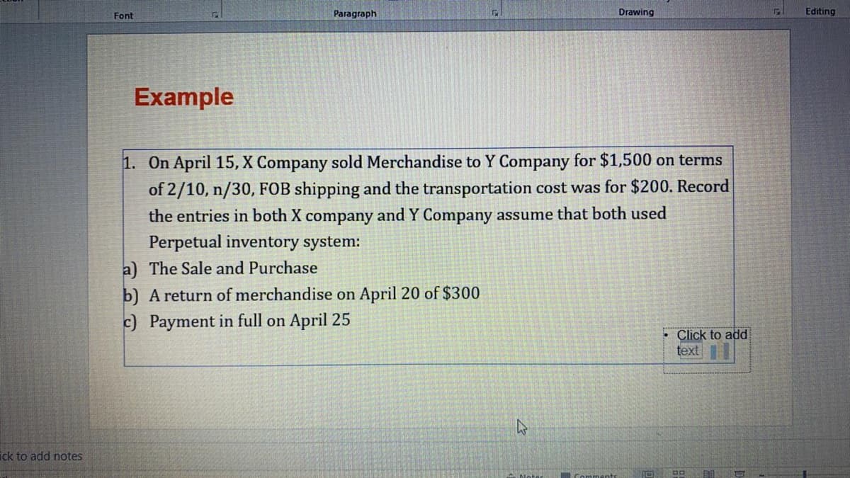 Font
Paragraph
Drawing
Editing
Example
1. On April 15, X Company sold Merchandise to Y Company for $1,500 on terms
of 2/10, n/30, FOB shipping and the transportation cost was for $200. Record
the entries in both X company and Y Company assume that both used
Perpetual inventory system:
a) The Sale and Purchase
b) A return of merchandise on April 20 of $300
c) Payment in full on April 25
Click to add
text
ick to add notes
Comments
