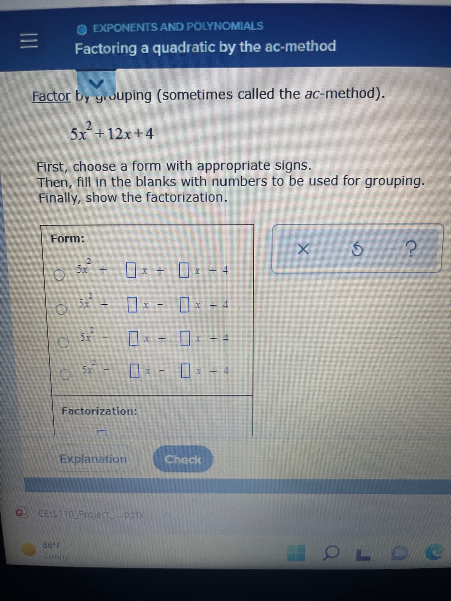 EXPONENTS AND POLYNOMIALS
=
Factoring a quadratic by the ac-method
Factor by grouping (sometimes called the ac-method).
5x² + 12x+4
First, choose a form with appropriate signs.
Then, fill in the blanks with numbers to be used for grouping.
Finally, show the factorization.
Form:
х б
?
x
-
x - 4
x
4
130 1
30
OLDO
O
O
5x +
B
1
Factorization:
m
Explanation
CEIS110_Project_....pptx
86°F
Sunny
U
X
x
x
Check
=
4
-4
