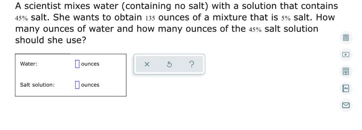 A scientist mixes water (containing no salt) with a solution that contains
45% salt. She wants to obtain 135 ounces of a mixture that is 5% salt. How
many ounces of water and how many ounces of the 45% salt solution
I should she use?
▸
Water:
ounces
X
4
Salt solution:
ounces