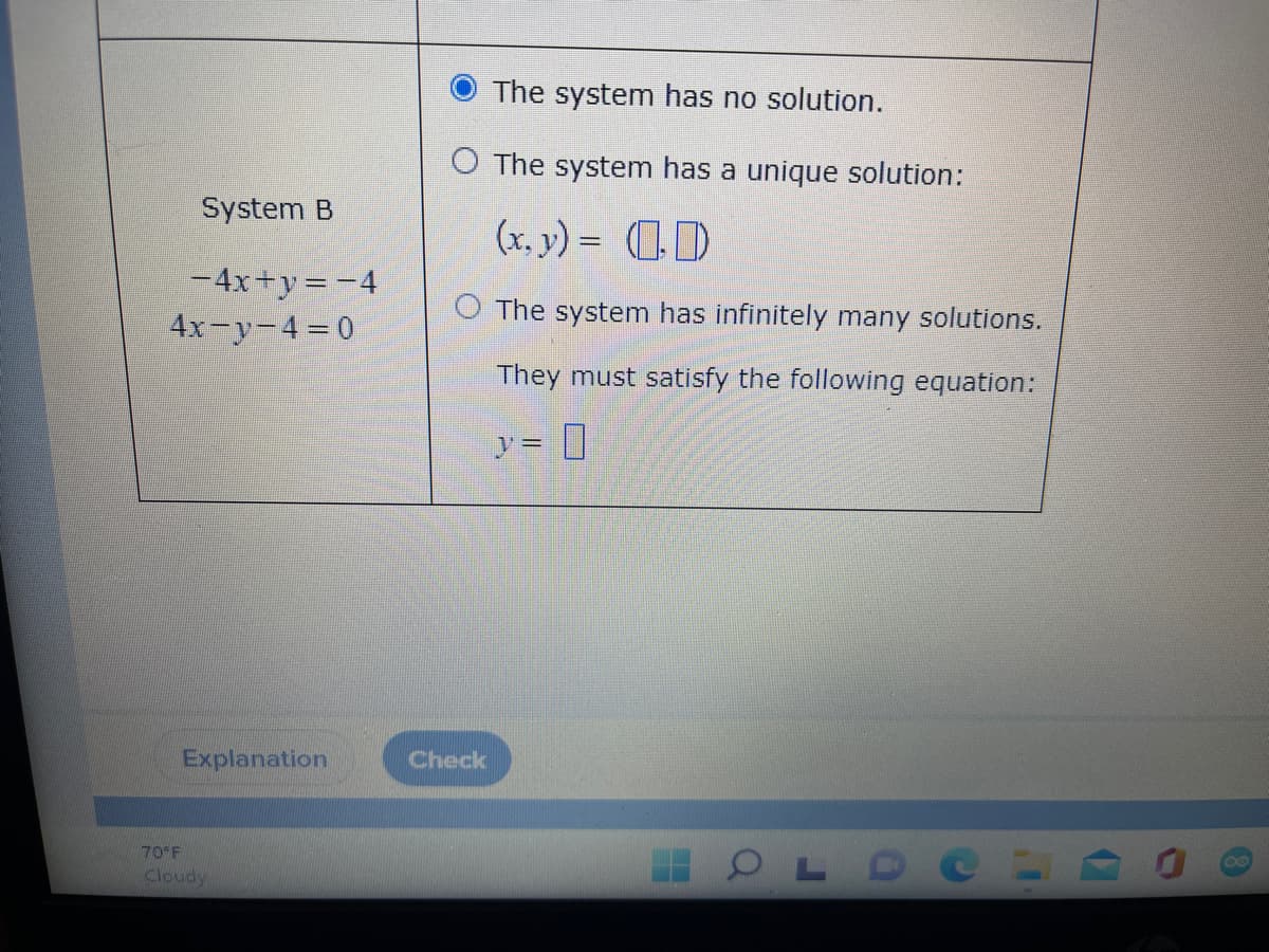 System B
-4x+y=-4
4x-y-4 = 0
Explanation
70°F
Cloudy
The system has no solution.
O The system has a unique solution:
(x, y) = (0)
The system has infinitely many solutions.
They must satisfy the following equation:
y =
OLD
Check