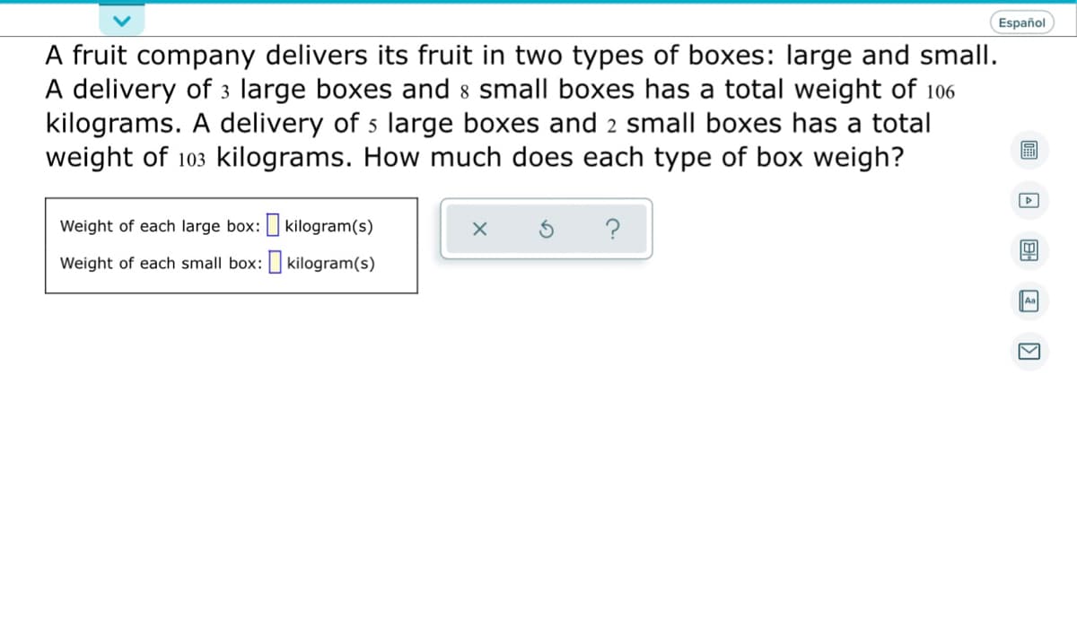 Español
A fruit company delivers its fruit in two types of boxes: large and small.
A delivery of 3 large boxes and 8 small boxes has a total weight of 106
kilograms. A delivery of 5 large boxes and 2 small boxes has a total
weight of 103 kilograms. How much does each type of box weigh?
D
Weight of each large box:
kilogram(s)
?
4
Weight of each small box:
kilogram(s)
Aa
