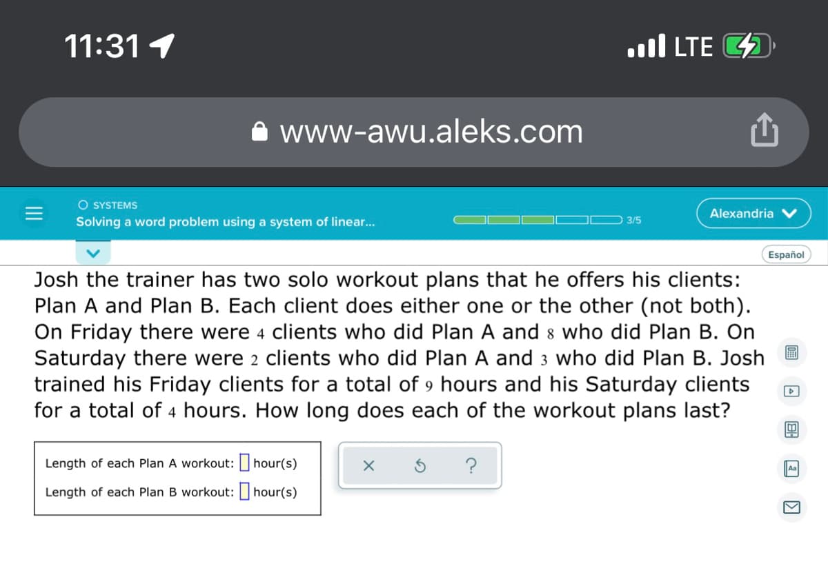 ...I LTE
11:31 1
www-awu.aleks.com
O SYSTEMS
Alexandria
3/5
Solving a word problem using a system of linear...
Español
Josh the trainer has two solo workout plans that he offers his clients:
Plan A and Plan B. Each client does either one or the other (not both).
On Friday there were 4 clients who did Plan A and 8 who did Plan B. On
Saturday there were 2 clients who did Plan A and 3 who did Plan B. Josh
trained his Friday clients for a total of 9 hours and his Saturday clients
for a total of 4 hours. How long does each of the workout plans last?
▷
4
Length of each Plan A workout:
hour(s)
Aa
Length of each Plan B workout:
hour(s)