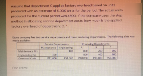 Assume that department C applies factory overhead based on units
produced with an estimate of 5,000 units for the period. The actual units
produced for the current period was 480O. If the company uses the step
method in allocating service department costs, how much is the applied
factory overhead of department C.*
Etona company has two service departments and three producing departments. The following data was
made available:
Service Departments
Maintenance Engineering
Producing Departments
Maintenance Hrs
Engineering Hrs
Overhead Costs
400
800
200
200
R00
PR0.000
400
P90.000
400
400
P12.000
P54,000
P50,000
Your answer
