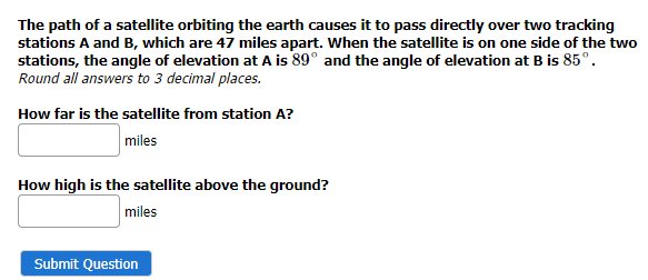 The path of a satellite orbiting the earth causes it to pass directly over two tracking
stations A and B, which are 47 miles apart. When the satellite is on one side of the two
stations, the angle of elevation at A is 89° and the angle of elevation at B is 85°.
Round all answers to 3 decimal places.
How far is the satellite from station A?
miles
How high is the satellite above the ground?
miles
Submit Question