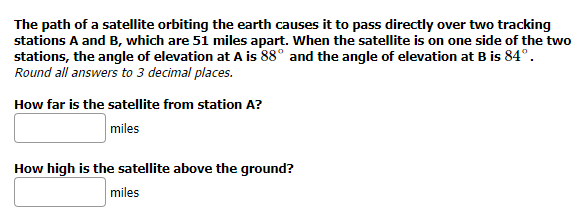 The path of a satellite orbiting the earth causes it to pass directly over two tracking
stations A and B, which are 51 miles apart. When the satellite is on one side of the two
stations, the angle of elevation at A is 88° and the angle of elevation at B is 84°.
Round all answers to 3 decimal places.
How far is the satellite from station A?
miles
How high is the satellite above the ground?
miles