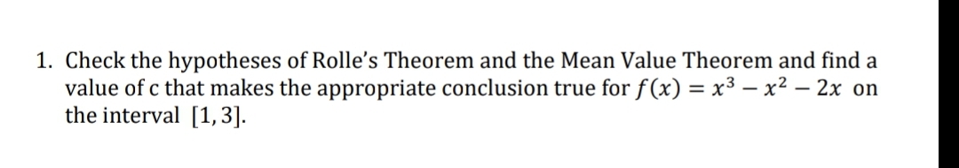 1. Check the hypotheses of Rolle's Theorem and the Mean Value Theorem and find a
value of c that makes the appropriate conclusion true for f (x) = x³ – x² – 2x on
the interval [1,3].
