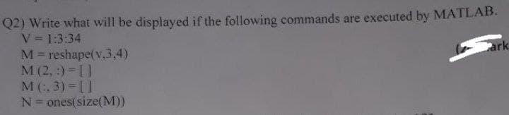 Q2) Write what will be displayed if the following commands are executed by MATLAB.
V = 1:3:34
M reshape(v,3,4)
M (2, :)= []
M(. 3) []
N= ones(size(M))
ark
