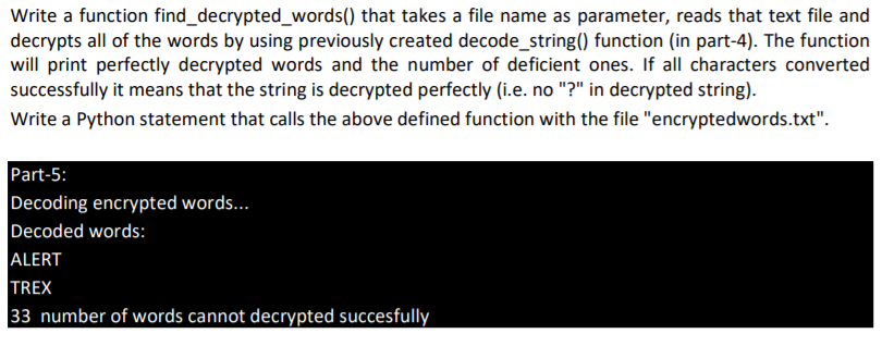 Write a function find_decrypted_words() that takes a file name as parameter, reads that text file and
decrypts all of the words by using previously created decode_string() function (in part-4). The function
will print perfectly decrypted words and the number of deficient ones. If all characters converted
successfully it means that the string is decrypted perfectly (i.e. no "?" in decrypted string).
Write a Python statement that calls the above defined function with the file "encryptedwords.txt".
Part-5:
Decoding encrypted words...
Decoded words:
ALERT
TREX
33 number of words cannot decrypted succesfully
