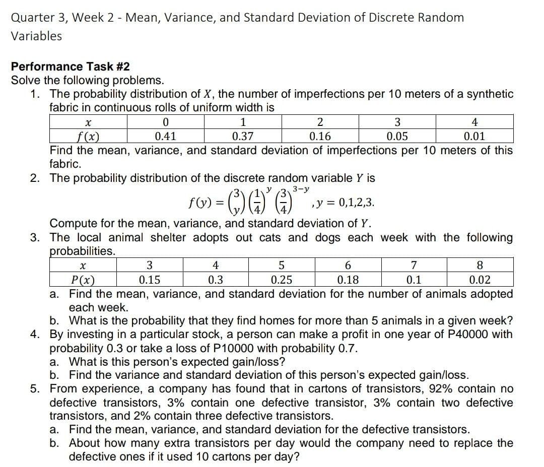 Quarter 3, Week 2 - Mean, Variance, and Standard Deviation of Discrete Random
Variables
Performance Task #2
Solve the following problems.
1. The probability distribution of X, the number of imperfections per 10 meters of a synthetic
fabric in continuous rolls of uniform width is
1
2
3
4
f (x)
Find the mean, variance, and standard deviation of imperfections per 10 meters of this
fabric.
0.41
0.37
0.16
0.05
0.01
2. The probability distribution of the discrete random variable Y is
3-у
FW) = (;)()
,у %3D 0,1,2,3.
Compute for the mean, variance, and standard deviation of Y.
3. The local animal shelter adopts out cats and dogs each week with the following
probabilities.
3
4
6.
7
8.
P(x)
0.15
0.3
0.25
0.18
0.1
0.02
a. Find the mean, variance, and standard deviation for the number of animals adopted
each week.
b. What is the probability that they find homes for more than 5 animals in a given week?
4. By investing in a particular stock, a person can make a profit in one year of P40000 with
probability 0.3 or take a loss of P10000 with probability 0.7.
a. What is this person's expected gain/loss?
b. Find the variance and standard deviation of this person's expected gain/loss.
5. From experience, a company has found that in cartons of transistors, 92% contain no
defective transistors, 3% contain one defective transistor, 3% contain two defective
transistors, and 2% contain three defective transistors.
a. Find the mean, variance, and standard deviation for the defective transistors.
b. About how many extra transistors per day would the company need to replace the
defective ones if it used 10 cartons per day?

