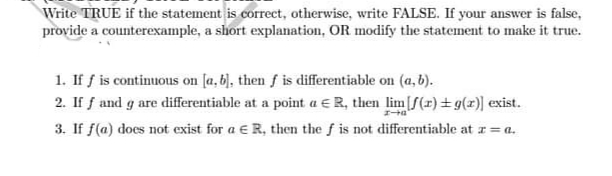 Write TRUE if the statement is correct, otherwise, write FALSE. If your answer is false,
provide a counterexample, a short explanation, OR modify the statement to make it true.
1. If f is continuous on [a, b), then f is differentiable on (a, b).
2. If f and g are differentiable at a point a ER, then lim[f(x) + g(x)] exist.
3. If f(a) does not exist for a E R, then the f is not differentiable at r= a.
