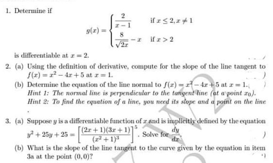 1. Determine if
if r< 2,r +1
g(x)
I if r> 2
is differentiable at a = 2.
2. (a) Using the definition of derivative, compute for the slope of the line tangent to
f(x) = 2-4r+5 at z 1.
(b) Determine the equation of the line normal to f(r) = r – 4r + 5 at x = 1.
Hint 1: The normal line is perpendicular to the tangent line (at a point ro).
Hint 2: To find the equation of a line, you need its slope and a point on the line
3. (a) Suppose y is a differentiable function of r and is implicitly defined by the equation
[(2r + 1)(3r+ 1)1
(2² + 1)³
Tip
dz
y? + 25y + 25 =
Solve for
(b) What is the slope of the line tangent to the curve given by the equation in item
3a at the point (0,0)?
