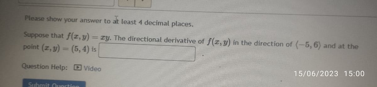 Please show your answer to at least 4 decimal places.
Suppose that f(x, y) = ry. The directional derivative of f(x, y) in the direction of (-5, 6) and at the
point (x, y) = (5, 4) is
Question Help: Video
Submit Question
15/06/2023 15:00