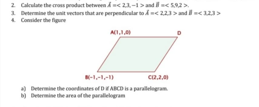 2. Calculate the cross product between A =< 2,3,-1 > and B =< 5,9,2 >.
3. Determine the unit vectors that are perpendicular to A =< 2,2,3 > and B =<3,2,3 >
4. Consider the figure
A(1,1,0)
B(-1,-1,-1)
C(2,2,0)
a) Determine the coordinates of D if ABCD is a parallelogram.
b) Determine the area of the parallelogram
D
