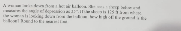 A woman looks down from a hot air balloon. She sees a sheep below and
measures the angle of depression as 35°. If the sheep is 125 ft from where
the woman is looking down from the balloon, how high off the ground is the
balloon? Round to the nearest foot.